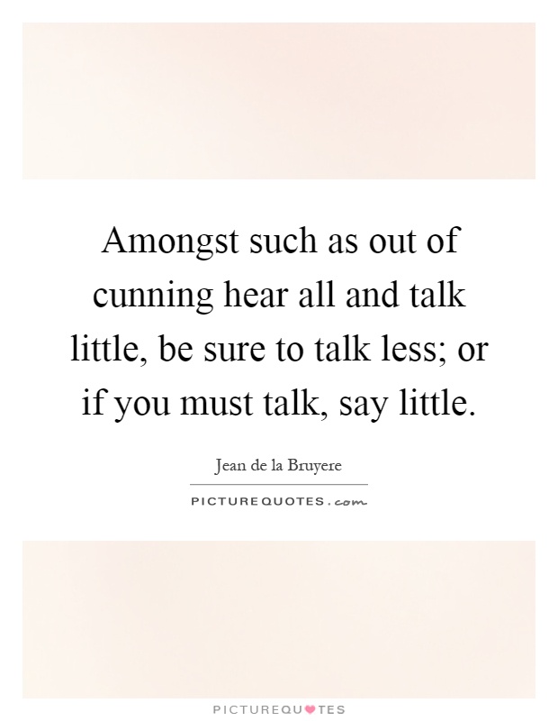 Amongst such as out of cunning hear all and talk little, be sure to talk less; or if you must talk, say little Picture Quote #1