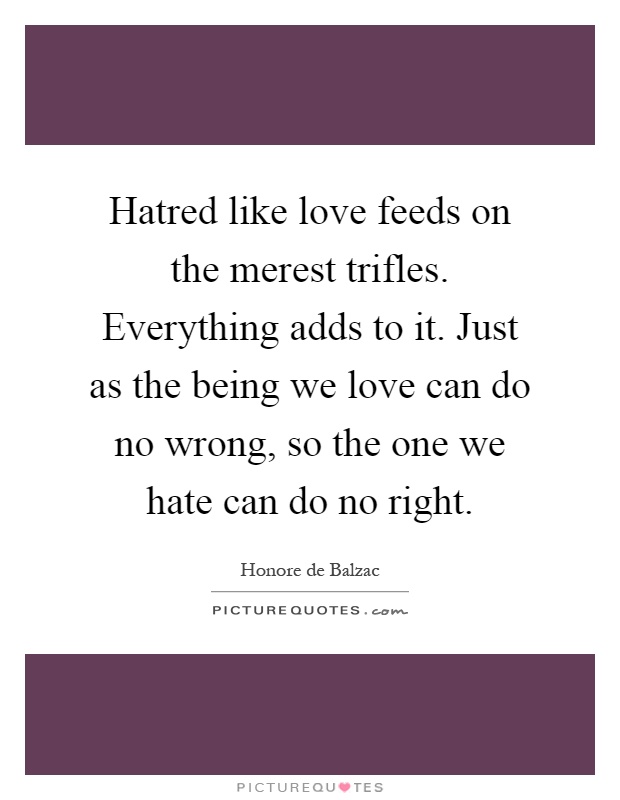 Hatred like love feeds on the merest trifles. Everything adds to it. Just as the being we love can do no wrong, so the one we hate can do no right Picture Quote #1