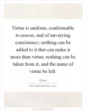 Virtue is uniform, conformable to reason, and of unvarying consistency; nothing can be added to it that can make it more than virtue; nothing can be taken from it, and the name of virtue be left Picture Quote #1