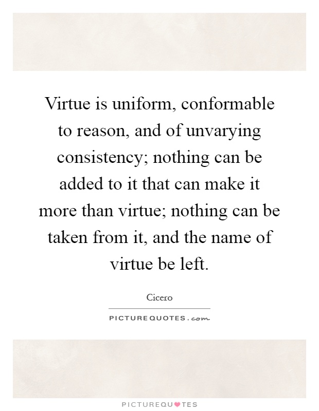 Virtue is uniform, conformable to reason, and of unvarying consistency; nothing can be added to it that can make it more than virtue; nothing can be taken from it, and the name of virtue be left Picture Quote #1