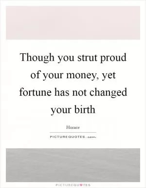 Though you strut proud of your money, yet fortune has not changed your birth Picture Quote #1