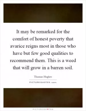 It may be remarked for the comfort of honest poverty that avarice reigns most in those who have but few good qualities to recommend them. This is a weed that will grow in a barren soil Picture Quote #1