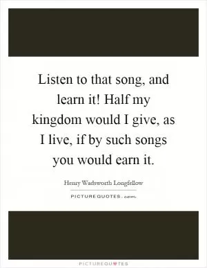 Listen to that song, and learn it! Half my kingdom would I give, as I live, if by such songs you would earn it Picture Quote #1