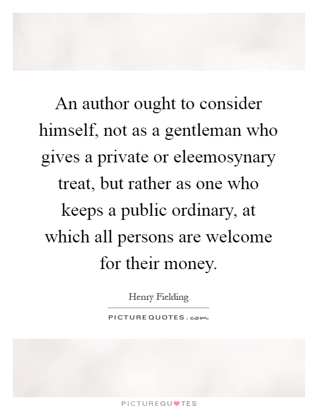 An author ought to consider himself, not as a gentleman who gives a private or eleemosynary treat, but rather as one who keeps a public ordinary, at which all persons are welcome for their money Picture Quote #1