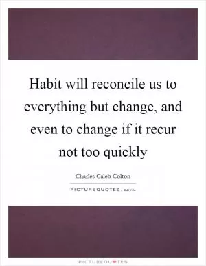 Habit will reconcile us to everything but change, and even to change if it recur not too quickly Picture Quote #1