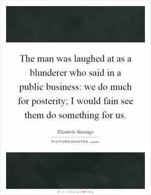 The man was laughed at as a blunderer who said in a public business: we do much for posterity; I would fain see them do something for us Picture Quote #1