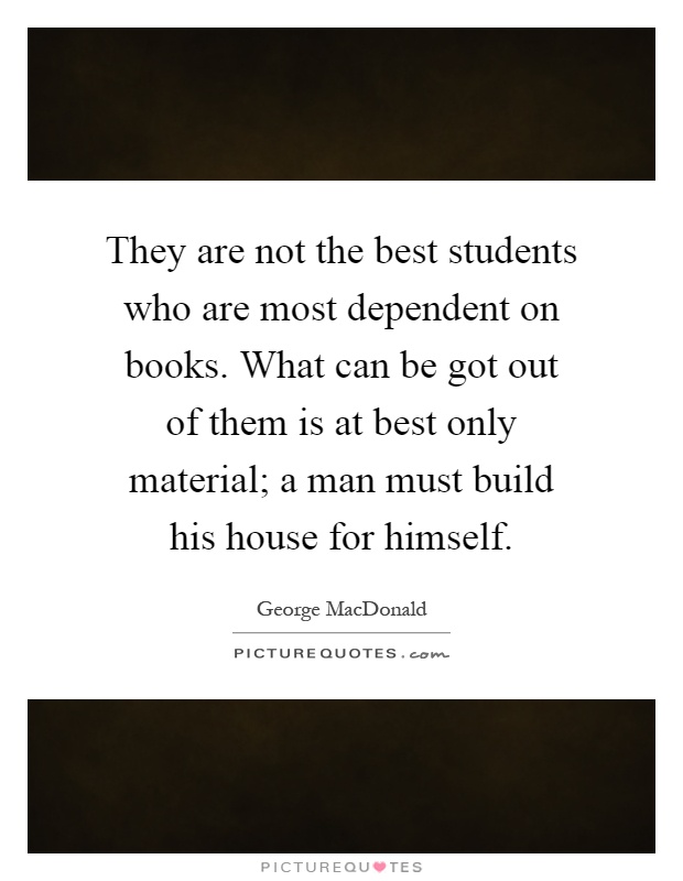 They are not the best students who are most dependent on books. What can be got out of them is at best only material; a man must build his house for himself Picture Quote #1