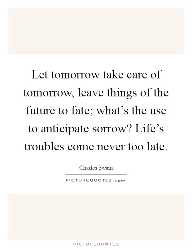 Let tomorrow take care of tomorrow, leave things of the future to fate; what's the use to anticipate sorrow? Life's troubles come never too late Picture Quote #1