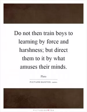 Do not then train boys to learning by force and harshness; but direct them to it by what amuses their minds Picture Quote #1