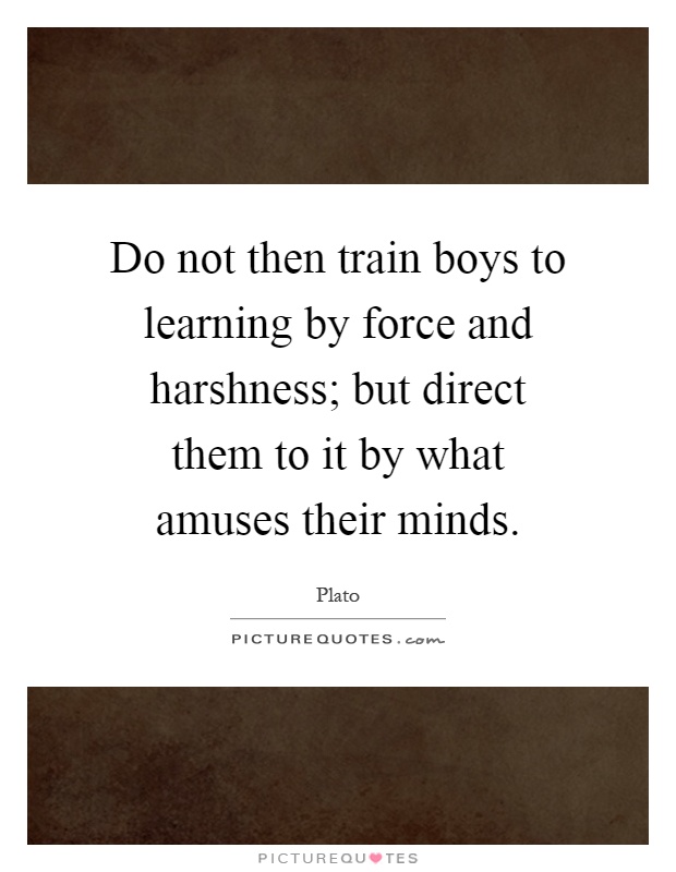 Do not then train boys to learning by force and harshness; but direct them to it by what amuses their minds Picture Quote #1