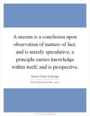 A maxim is a conclusion upon observation of matters of fact, and is merely speculative; a principle carries knowledge within itself, and is prospective Picture Quote #1
