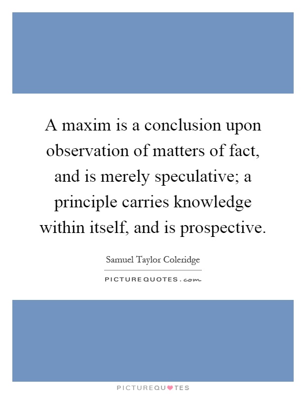 A maxim is a conclusion upon observation of matters of fact, and is merely speculative; a principle carries knowledge within itself, and is prospective Picture Quote #1