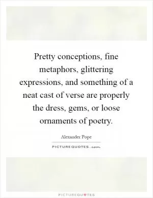 Pretty conceptions, fine metaphors, glittering expressions, and something of a neat cast of verse are properly the dress, gems, or loose ornaments of poetry Picture Quote #1