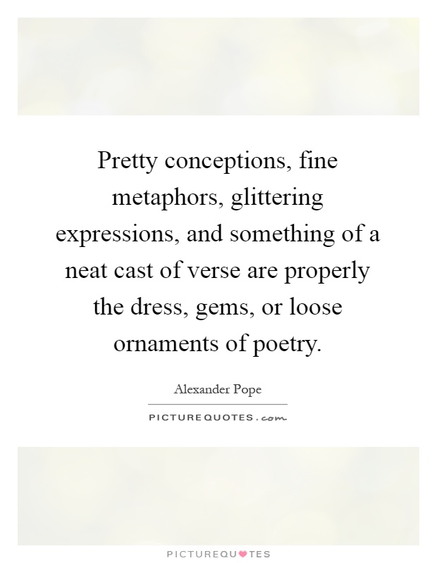 Pretty conceptions, fine metaphors, glittering expressions, and something of a neat cast of verse are properly the dress, gems, or loose ornaments of poetry Picture Quote #1