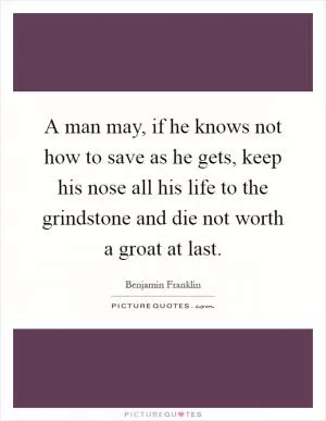 A man may, if he knows not how to save as he gets, keep his nose all his life to the grindstone and die not worth a groat at last Picture Quote #1