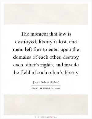The moment that law is destroyed, liberty is lost, and men, left free to enter upon the domains of each other, destroy each other’s rights, and invade the field of each other’s liberty Picture Quote #1