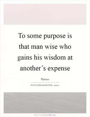 To some purpose is that man wise who gains his wisdom at another’s expense Picture Quote #1
