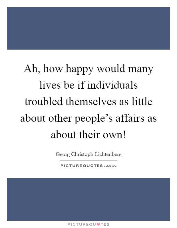 Ah, how happy would many lives be if individuals troubled themselves as little about other people's affairs as about their own! Picture Quote #1