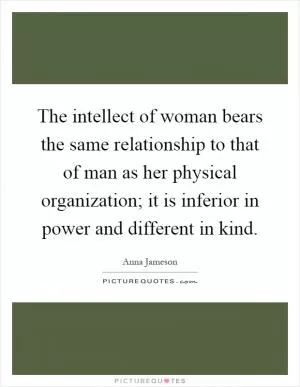 The intellect of woman bears the same relationship to that of man as her physical organization; it is inferior in power and different in kind Picture Quote #1