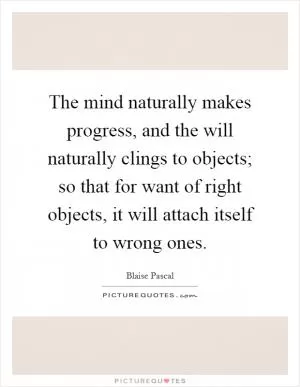The mind naturally makes progress, and the will naturally clings to objects; so that for want of right objects, it will attach itself to wrong ones Picture Quote #1
