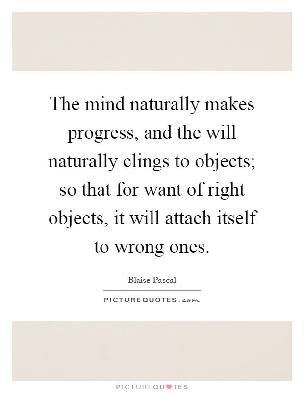 The mind naturally makes progress, and the will naturally clings to objects; so that for want of right objects, it will attach itself to wrong ones Picture Quote #1