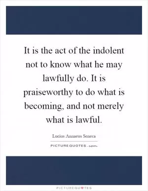 It is the act of the indolent not to know what he may lawfully do. It is praiseworthy to do what is becoming, and not merely what is lawful Picture Quote #1