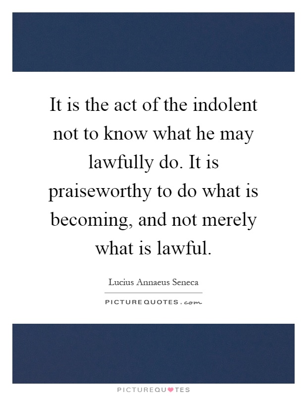 It is the act of the indolent not to know what he may lawfully do. It is praiseworthy to do what is becoming, and not merely what is lawful Picture Quote #1