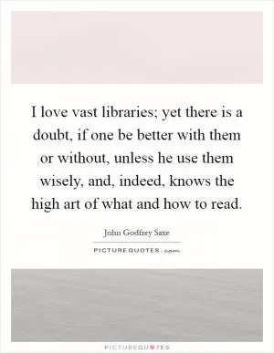 I love vast libraries; yet there is a doubt, if one be better with them or without, unless he use them wisely, and, indeed, knows the high art of what and how to read Picture Quote #1