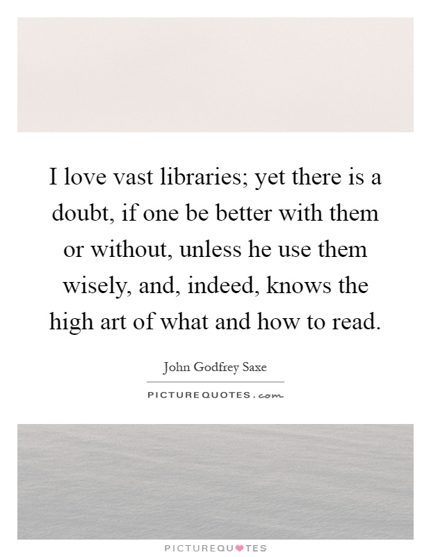 I love vast libraries; yet there is a doubt, if one be better with them or without, unless he use them wisely, and, indeed, knows the high art of what and how to read Picture Quote #1