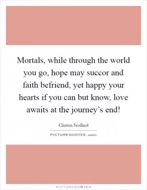 Mortals, while through the world you go, hope may succor and faith befriend, yet happy your hearts if you can but know, love awaits at the journey’s end! Picture Quote #1