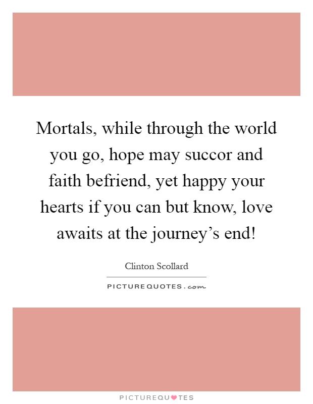Mortals, while through the world you go, hope may succor and faith befriend, yet happy your hearts if you can but know, love awaits at the journey's end! Picture Quote #1