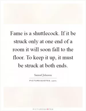 Fame is a shuttlecock. If it be struck only at one end of a room it will soon fall to the floor. To keep it up, it must be struck at both ends Picture Quote #1