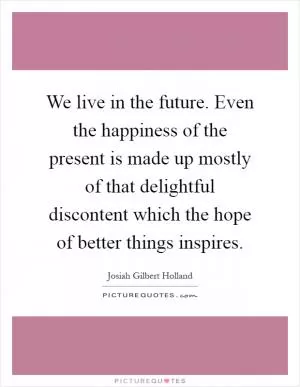 We live in the future. Even the happiness of the present is made up mostly of that delightful discontent which the hope of better things inspires Picture Quote #1