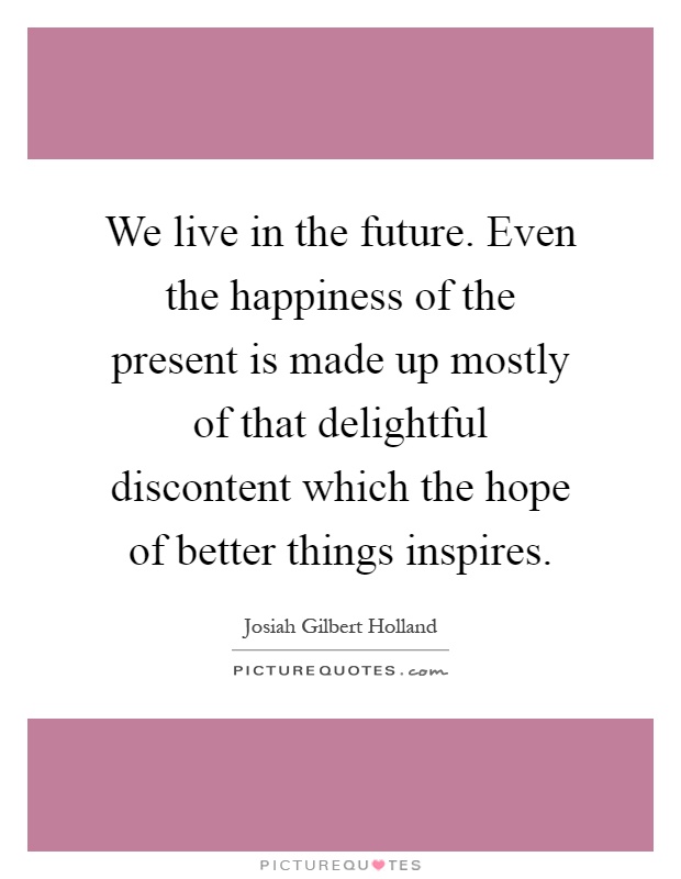 We live in the future. Even the happiness of the present is made up mostly of that delightful discontent which the hope of better things inspires Picture Quote #1