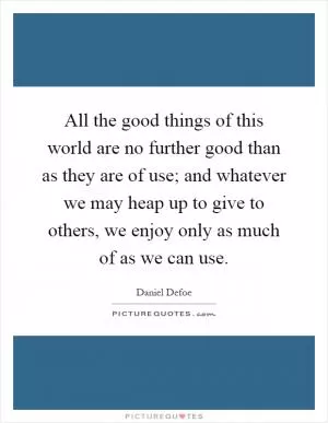 All the good things of this world are no further good than as they are of use; and whatever we may heap up to give to others, we enjoy only as much of as we can use Picture Quote #1