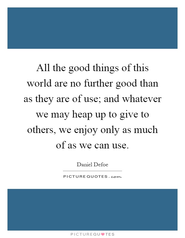 All the good things of this world are no further good than as they are of use; and whatever we may heap up to give to others, we enjoy only as much of as we can use Picture Quote #1