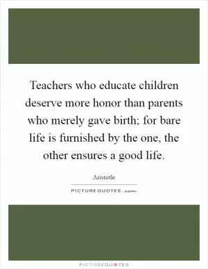 Teachers who educate children deserve more honor than parents who merely gave birth; for bare life is furnished by the one, the other ensures a good life Picture Quote #1