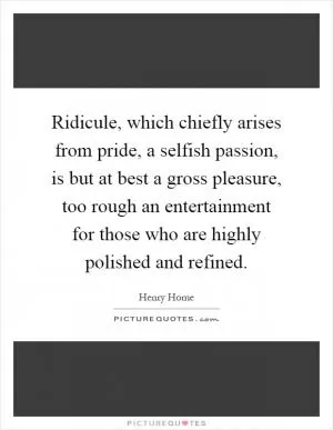 Ridicule, which chiefly arises from pride, a selfish passion, is but at best a gross pleasure, too rough an entertainment for those who are highly polished and refined Picture Quote #1