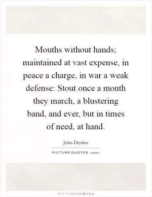 Mouths without hands; maintained at vast expense, in peace a charge, in war a weak defense: Stout once a month they march, a blustering band, and ever, but in times of need, at hand Picture Quote #1