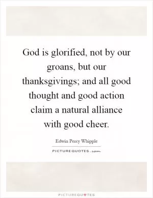 God is glorified, not by our groans, but our thanksgivings; and all good thought and good action claim a natural alliance with good cheer Picture Quote #1