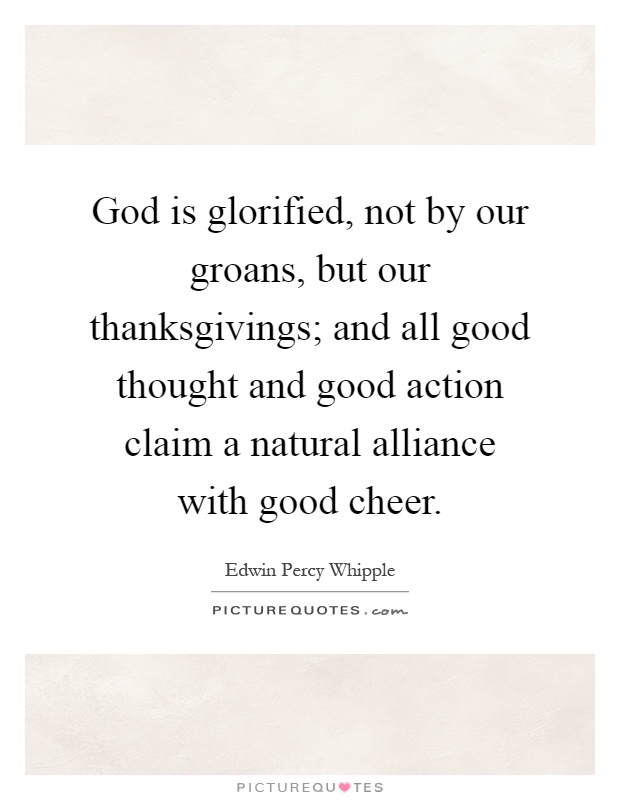God is glorified, not by our groans, but our thanksgivings; and all good thought and good action claim a natural alliance with good cheer Picture Quote #1