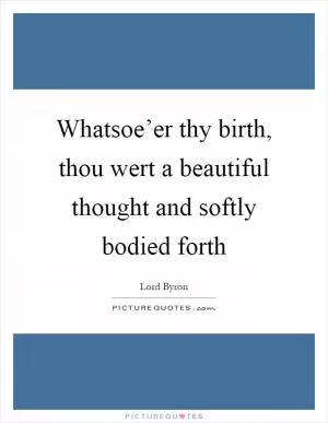 Whatsoe’er thy birth, thou wert a beautiful thought and softly bodied forth Picture Quote #1