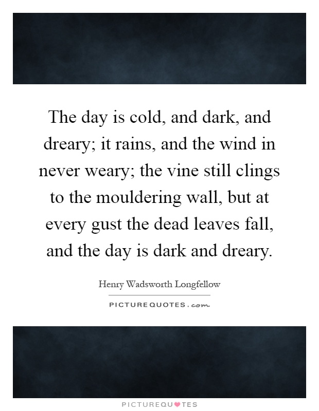 The day is cold, and dark, and dreary; it rains, and the wind in never weary; the vine still clings to the mouldering wall, but at every gust the dead leaves fall, and the day is dark and dreary Picture Quote #1