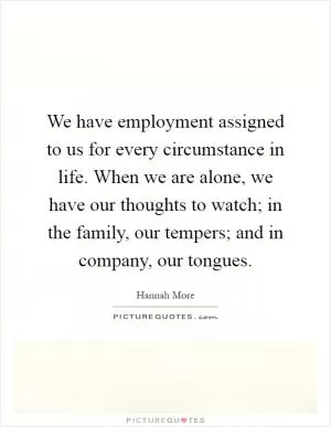 We have employment assigned to us for every circumstance in life. When we are alone, we have our thoughts to watch; in the family, our tempers; and in company, our tongues Picture Quote #1