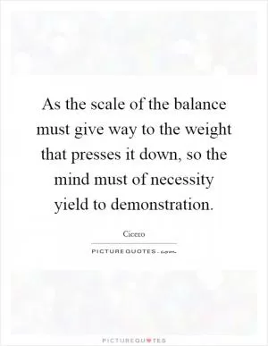 As the scale of the balance must give way to the weight that presses it down, so the mind must of necessity yield to demonstration Picture Quote #1