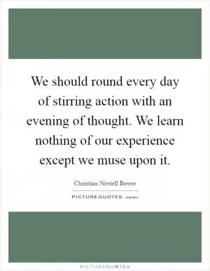 We should round every day of stirring action with an evening of thought. We learn nothing of our experience except we muse upon it Picture Quote #1