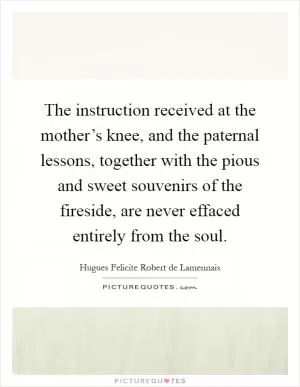 The instruction received at the mother’s knee, and the paternal lessons, together with the pious and sweet souvenirs of the fireside, are never effaced entirely from the soul Picture Quote #1