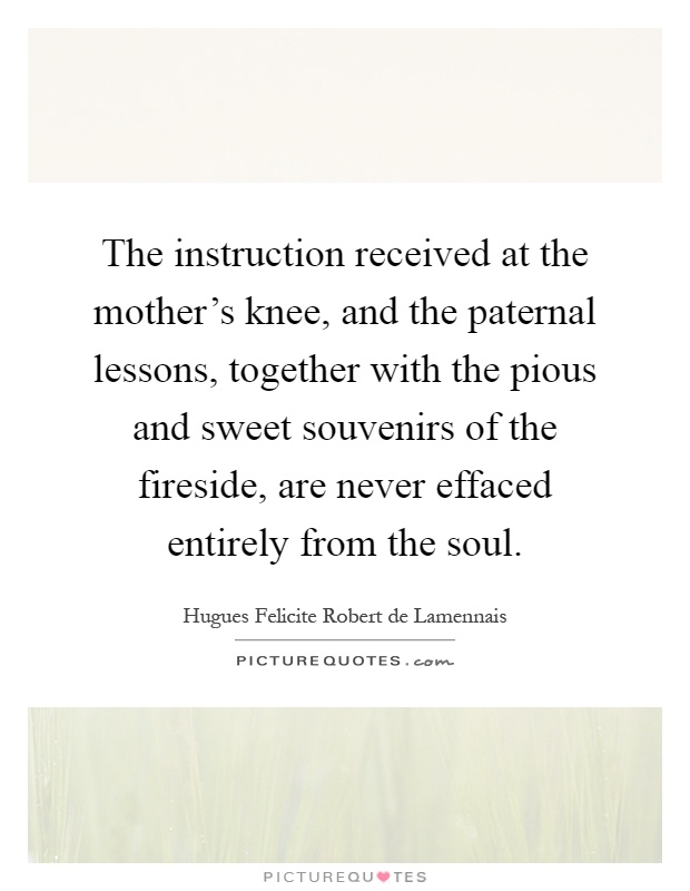 The instruction received at the mother's knee, and the paternal lessons, together with the pious and sweet souvenirs of the fireside, are never effaced entirely from the soul Picture Quote #1