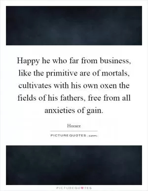 Happy he who far from business, like the primitive are of mortals, cultivates with his own oxen the fields of his fathers, free from all anxieties of gain Picture Quote #1