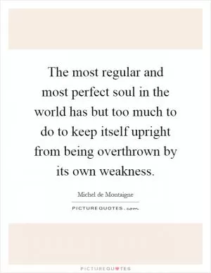The most regular and most perfect soul in the world has but too much to do to keep itself upright from being overthrown by its own weakness Picture Quote #1